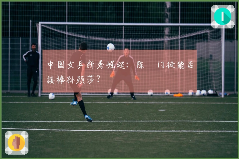中国女乒新秀崛起:陈玘门徒能否接棒孙颖莎?