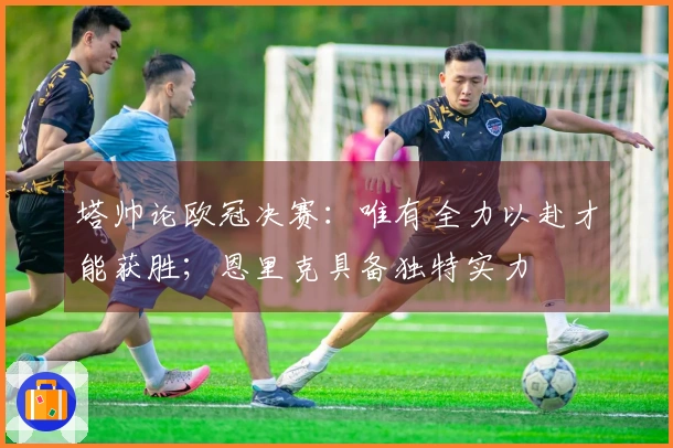 塔帅论欧冠决赛：唯有全力以赴才能获胜；恩里克具备独特实力