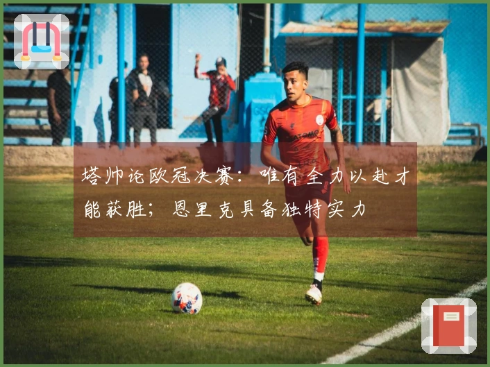 塔帅论欧冠决赛：唯有全力以赴才能获胜；恩里克具备独特实力