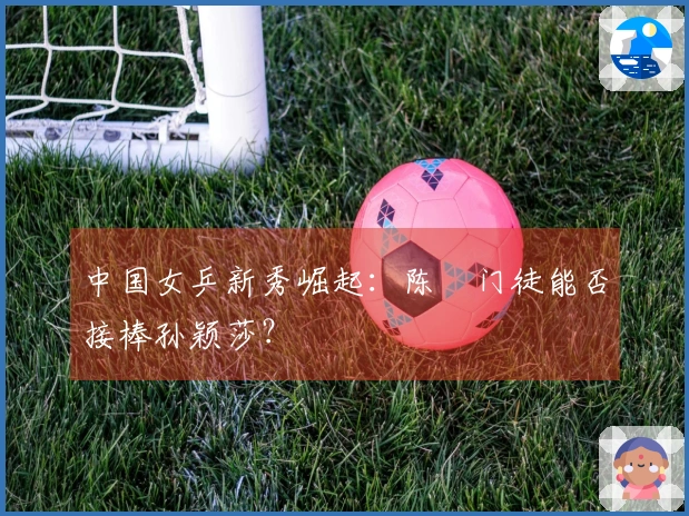 中国女乒新秀崛起：陈玘门徒能否接棒孙颖莎？
